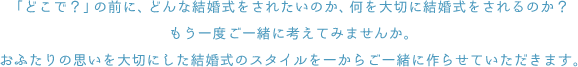 「どこで？」の前に、どんな結婚式をされたいのか、何を大切に結婚式をされるのか？もう一度ご一緒に考えてみませんか。おふたりの思いを大切にした結婚式のスタイルを一からご一緒に作らせていただきます。